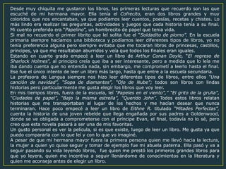 Desde muy chiquita me gustaron los libros, las primeras lecturas que recuerdo son las que
escuché de mi hermana mayor. Ella tenía el Cofrecito, eran dos libros grandes y muy
coloridos que nos encantaban, ya que podíamos leer cuentos, poesías, recetas y chistes. Lo
más lindo era realizar las preguntas, actividades y juegos que cada historia tenía a su final.
Mi cuento preferido era “Papelino”, un hombrecito de papel que tenia vida.
Si mal no recuerdo el primer librito que leí solita fue el “Soldadito de plomo”. En la escuela
primaria siempre hacíamos una biblioteca y podíamos leer diferentes tipos de libros, yo no
tenía preferencia alguna pero siempre evitaba que me tocaran libros de princesas, castillos,
príncipes, ya que me resultaban aburridos y veía que todos los finales eran iguales.
Estando en cuarto grado empecé a leer un libro de Arthur Conan Doyle, “El regreso de
Sharlock Holmes”, al principio creía que iba a ser interesante, pero a medida que lo leía me
iba dando cuenta que no entendía nada, sin embargo, me comprometí a leerlo hasta el final.
Ese fue el único intento de leer un libro más largo, hasta que entre a la escuela secundaria.
La profesora de Lengua siempre nos hizo leer diferentes tipos de libros, entre ellos “Una
canción de navidad”, “Sopa de diamantes”, “Ojo de Nube”; todos son libros con lindas
historias pero particularmente me gusta elegir los libros que voy leer.
En mis tiempos libres, fuera de la escuela, leí “Papeles en el viento”,” “El grito de la grulla”,
“Ciudades de papel”, “Bajo la misma estrella”, “Querido John”. Todos estos libros relatan
historias que me transportaban al lugar de los hechos y me hacían desear que nunca
terminaran. Hace poco empecé a leer un libro de Eithne R. titulado “Mitades Perfectas”,
cuenta la historia de una joven rebelde que llega engañada por sus padres a Goldenwood,
donde se ve obligada a comprometerse con el príncipe Evan, el final, todavía no lo sé, pero
creo que esta novela pasará a ser una de mis favoritas.
Un gusto personal es ver la película, si es que existe, luego de leer un libro. Me gusta ya que
puedo compararla con lo que leí y con lo que yo imaginé.
A pesar de que mi hermana mayor fuera la primera persona quien me llevó hacia la lectura,
la mujer a quien yo quise seguir y tomar de ejemplo fue mi abuela paterna. Ella pasó y va a
seguir pasando su vida leyendo libros, fue quien me prestó los primeros grandes libros para
que yo leyera, quien me incentiva a seguir llenándome de conocimientos en la literatura y
quien me aconseja antes de elegir un libro.
 