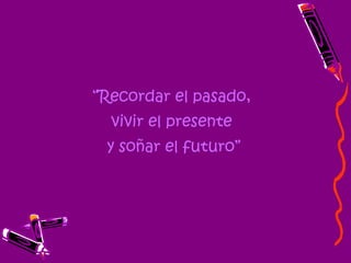“ Recordar el pasado,  vivir el presente  y soñar el futuro” 