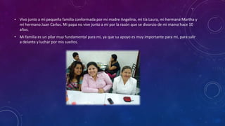 • Vivo junto a mi pequeña familia conformada por mi madre Angelina, mi tía Laura, mi hermana Martha y
mi hermano Juan Carlos. Mi papa no vive junto a mí por la razón que se divorcio de mi mama hace 10
años.
• Mi familia es un pilar muy fundamental para mi, ya que su apoyo es muy importante para mi, para salir
a delante y luchar por mis sueños.

 