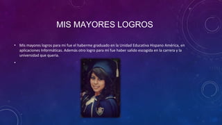 MIS MAYORES LOGROS
• Mis mayores logros para mi fue el haberme graduado en la Unidad Educativa Hispano América, en
aplicaciones Informáticas. Además otro logro para mí fue haber salido escogida en la carrera y la
universidad que quería.
•

 