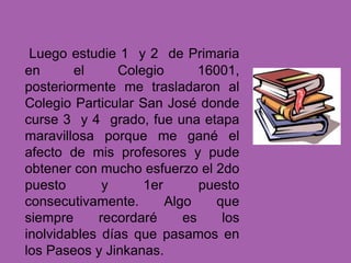 Luego estudie 1 y 2 de Primaria
en el Colegio 16001,
posteriormente me trasladaron al
Colegio Particular San José donde
curse 3 y 4 grado, fue una etapa
maravillosa porque me gané el
afecto de mis profesores y pude
obtener con mucho esfuerzo el 2do
puesto y 1er puesto
consecutivamente. Algo que
siempre recordaré es los
inolvidables días que pasamos en
los Paseos y Jinkanas.
 