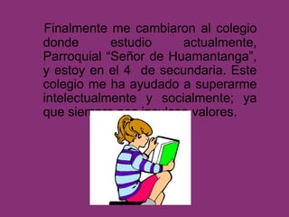 Finalmente me cambiaron al colegio
donde estudio actualmente,
Parroquial “Señor de Huamantanga”,
y estoy en el 4 de secundaria. Este
colegio me ha ayudado a superarme
intelectualmente y socialmente; ya
que siempre nos inculcan valores.
 