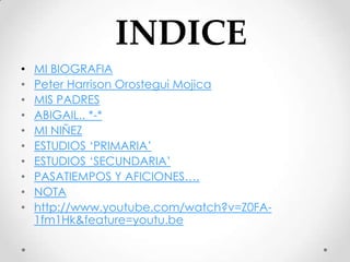 INDICE
•   MI BIOGRAFIA
•   Peter Harrison Orostegui Mojica
•   MIS PADRES
•   ABIGAIL.. *-*
•   MI NIÑEZ
•   ESTUDIOS ‘PRIMARIA’
•   ESTUDIOS ‘SECUNDARIA’
•   PASATIEMPOS Y AFICIONES….
•   NOTA
•   http://www.youtube.com/watch?v=Z0FA-
    1fm1Hk&feature=youtu.be
 