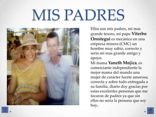 MIS PADRES
      Ellos son mis padres, mi mas
      grande tesoro, mi papa Viterbo
      Orostegui es mecánico en una
      empresa minera (CMC) un
      hombre muy sabio, correcto y
      serio mi mas grande amigo y
      apoyo.
      Mi mama Yaneth Mojica, es
      comerciante independiente la
      mejor mama del mundo una
      mujer de carácter fuerte amorosa,
      correcta y sobre todo entregada a
      su familia, diario doy gracias por
      estas excelentes personas que me
      tocaron de padres ya que sin
      ellos no seria la persona que soy
      hoy..
 