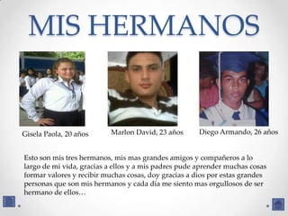 MIS HERMANOS


Gisela Paola, 20 años     Marlon David, 23 años       Diego Armando, 26 años


Esto son mis tres hermanos, mis mas grandes amigos y compañeros a lo
largo de mi vida, gracias a ellos y a mis padres pude aprender muchas cosas
formar valores y recibir muchas cosas, doy gracias a dios por estas grandes
personas que son mis hermanos y cada día me siento mas orgullosos de ser
hermano de ellos…
 