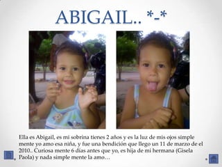 ABIGAIL.. *-*




Ella es Abigail, es mi sobrina tienes 2 años y es la luz de mis ojos simple
mente yo amo esa niña, y fue una bendición que llego un 11 de marzo de el
2010.. Curiosa mente 6 días antes que yo, es hija de mi hermana (Gisela
Paola) y nada simple mente la amo…
 