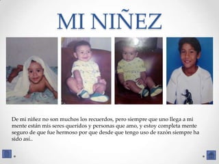 MI NIÑEZ



De mi niñez no son muchos los recuerdos, pero siempre que uno llega a mi
mente están mis seres queridos y personas que amo, y estoy completa mente
seguro de que fue hermoso por que desde que tengo uso de razón siempre ha
sido así..
 