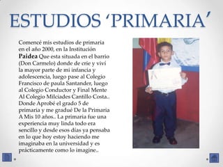 ESTUDIOS ‘PRIMARIA’
Comencé mis estudios de primaria
en el año 2000, en la Institución
Paidea Que esta situada en el barrio
(Don Carmelo) donde de crie y viví
la mayor parte de mi infancia y
adolescencia, luego pase al Colegio
Francisco de paula Santander, luego
al Colegio Conductor y Final Mente
Al Colegio Milciades Cantillo Costa..
Donde Aprobé el grado 5 de
primaria y me gradué De la Primaria
A Mis 10 años.. La primaria fue una
experiencia muy linda todo era
sencillo y desde esos días ya pensaba
en lo que hoy estoy haciendo me
imaginaba en la universidad y es
prácticamente como lo imagine..
 