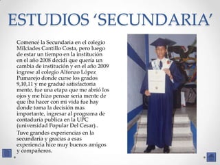 ESTUDIOS ‘SECUNDARIA’
Comencé la Secundaria en el colegio
Milciades Cantillo Costa, pero luego
de estar un tiempo en la institución
en el año 2008 decidí que quería un
cambia de institución y en el año 2009
ingrese al colegio Alfonzo López
Pumarejo donde curse los grados
9,10,11 y me gradué satisfactoria
mente, fue una etapa que me abrió los
ojos y me hizo pensar seria mente de
que iba hacer con mi vida fue hay
donde toma la decisión mas
importante, ingresar al programa de
contaduría publica en la UPC
(universidad Popular Del Cesar)..
Tuve grandes experiencias en la
secundaria y gracias a esas
experiencia hice muy buenos amigos
y compañeros.
 