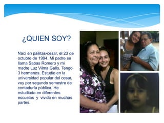 ¿QUIEN SOY?
Nací en pailitas-cesar, el 23 de
octubre de 1994. Mi padre se
llama Sabas Romero y mi
madre Luz Vilma Gallo. Tengo
3 hermanos. Estudio en la
universidad popular del cesar,
voy por segundo semestre de
contaduría pública. He
estudiado en diferentes
escuelas y vivido en muchas
partes.
 