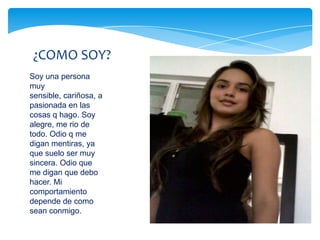 ¿COMO SOY?
Soy una persona
muy
sensible, cariñosa, a
pasionada en las
cosas q hago. Soy
alegre, me rio de
todo. Odio q me
digan mentiras, ya
que suelo ser muy
sincera. Odio que
me digan que debo
hacer. Mi
comportamiento
depende de como
sean conmigo.
 