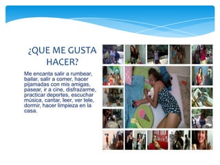 ¿QUE ME GUSTA
    HACER?
Me encanta salir a rumbear,
bailar, salir a comer, hacer
pijamadas con mis amigas,
pasear, ir a cine, disfrazarme,
practicar deportes, escuchar
música, cantar, leer, ver tele,
dormir, hacer limpieza en la
casa.
 