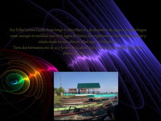 Soy ErikaLorena CuelloAriastengo17 años Nací el 4 de diciembrede 1994en chiminchagua
cesar, aunque en realidadnací en la jaguade ibirico,fue registrada en chiminchaguacesar y
criadadesdelos dos años de edadaquí en Valledupar.
Tienedos hermanosuno de 22 y la otra de 19 años hijosde los mismospadresnacidos en
chiminchagua cesar.
 