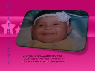 Mi nombre es PAOLA ANDREA RESTREPO
TELLEZ tengo 18 años naci el 1º de mayo de
1994 en la ciudad de TULUA (valle del cauca).
 