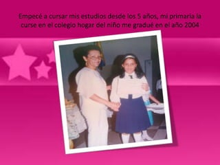 Empecé a cursar mis estudios desde los 5 años, mi primaria la
 curse en el colegio hogar del niño me gradué en el año 2004
 