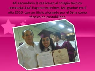 Mi secundaria la realice en el colegio técnico
comercial José Eugenio Martínez. Me gradué en el
año 2010. con un titulo otorgado por el Sena como
             técnico en contabilidad
 