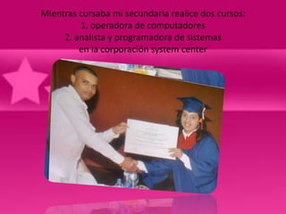 Mientras cursaba mi secundaria realice dos cursos:
         1. operadora de computadores
     2. analista y programadora de sistemas
         en la corporación system center
 