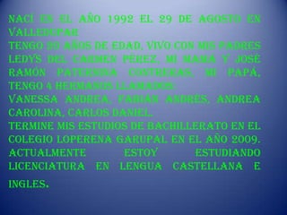 Nací en el año 1992 el 29 de Agosto en
Valledupar
Tengo 20 años de edad, vivo con mis padres
Ledys del Carmen Pérez, Mi mamá y José
Ramón Paternina Contreras, Mi papá,
Tengo 4 hermanos llamados:
Vanessa Andrea, Fabián Andrés, Andrea
Carolina, Carlos Daniel.
Termine mis estudios de bachillerato en el
colegio Loperena Garupal en el año 2009.
Actualmente        estoy       estudiando
Licenciatura en Lengua Castellana e
Ingles.
 