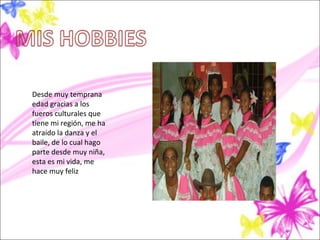 Desde muy temprana
edad gracias a los
fueros culturales que
tiene mi región, me ha
atraído la danza y el
baile, de lo cual hago
parte desde muy niña,
esta es mi vida, me
hace muy feliz
 