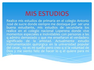 MIS ESTUDIOS
Realice mis estudios de primaria en el colegio Antonio
José de sucre donde siempre me destaque por ser una
buena estudiante, mis estudios de secundaria los
realice en el colegio nacional Loperena donde vive
momentos especiales e inolvidables con personas a las
q admiro demasiado y que me enseñaron el verdadero
significado de la amistad. Actualmente estudio
instrumentación quirúrgica en la universidad popular
del cesar, no es mi sueño pero creo q si la voluntad de
Dios y me siento feliz de hacer lo q el quiere para mi
vida.
 