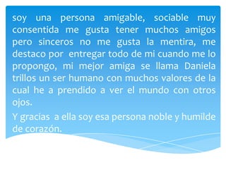 soy una persona amigable, sociable muy
consentida me gusta tener muchos amigos
pero sinceros no me gusta la mentira, me
destaco por entregar todo de mi cuando me lo
propongo, mi mejor amiga se llama Daniela
trillos un ser humano con muchos valores de la
cual he a prendido a ver el mundo con otros
ojos.
Y gracias a ella soy esa persona noble y humilde
de corazón.
 