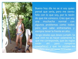 Bueno hoy día no se si soy quien
pensé que seria, pero me siento
feliz con lo que soy, por la razón
de que me conozco. Creo que soy
una muchacha normal con
algunos problemas como todos
pero que sabe enfrentarlos y
siempre tener la frente en alto.
Tengo ideales que deseo cumplir. Se
que vivir no es hacer solamente lo
que me corresponde, que las reglas
están      ahí    para     romperse
(metafísica) y que no existen los
«limites» sino personas limitadas…
 