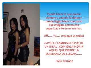 Puedo hacer lo que quiera
 siempre y cuando lo desee y
 pueda llegar hacer mas de lo
    que imagine con mucha
 seguridad y fe en mi misma .

Uff….. Ya…. creo que es todo!!

«VIVIR ES CAMINAR ES POS DE
UN IDEAL , COMIENZA MORIR
    AQUEL QUE PIERDE LA
 ESPERANZA DE LLEGAR……

        FABY ROJAS!!
 
