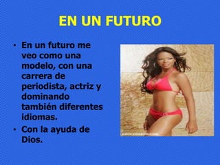 EN UN FUTURO
• En un futuro me
  veo como una
  modelo, con una
  carrera de
  periodista, actriz y
  dominando
  también diferentes
  idiomas.
• Con la ayuda de
  Dios.
 