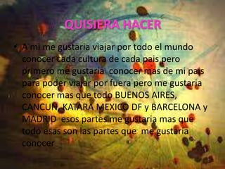 QUISIERA HACER
• A mi me gustaria viajar por todo el mundo
  conocer cada cultura de cada pais pero
  primero me gustaria conocer mas de mi pais
  para poder viajar por fuera pero me gustaria
  conocer mas que todo BUENOS AIRES,
  CANCUN, KATARA MEXICO DF y BARCELONA y
  MADRID esos partes me gustaria mas que
  todo esas son las partes que me gustaria
  conocer
 