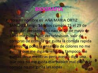 BIOGRAFIA
• Hola mi nombre es ANA MARIA ORTIZ
  SANCHEZ tengo 14 años cumplo 15 el 29 de
  mayo del presente año naci el 29 de mayo de
  1998 me gusta salir ver television salir de
  compras de comida me gusta la comida rapida
  el arroz de pollo la ensalada de colores no me
  gustan que me digan mentiras tampoco me
  gustan decir mentiras pero aveces digo una
  que otra no me gusta que hablen mal de mi de
  comida no me gusta las sopas
 