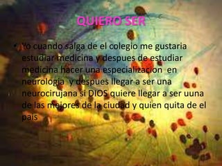 QUIERO SER
• Yo cuando salga de el colegio me gustaria
  estudiar medicina y despues de estudiar
  medicina hacer una especializacion en
  neurologia y despues llegar a ser una
  neurocirujana si DIOS quiere llegar a ser uuna
  de las mejores de la ciudad y quien quita de el
  pais
 
