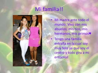 Mi familia!!
      • Mi madre ante todo el
        mundo. Vivo con mis
        abuelos, mis tíos, mis
        hermanos, mis primos♥
      • Tengo una familia
        extraña en la cual soy
        muy feliz ya que soy el
        centro y todo gira a mi
        entorno!
 