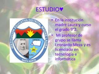 ESTUDIO♥
    • En la institución
      madre Laura y curso
      el grado 9°2.
    • Mi profesor de
      grupo se llama
      Leonardo Meza y es
      licenciado en
      tecnología e
      informática
 