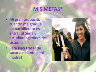MIS METAS*
• Mi gran propósito
  cuando me gradué
  de bachillerato es
  entrar al Sena y
  estudiar ingeniera de
  sistema.
• Para haci tratar de
  sacar a delante a mi
  madre!
 