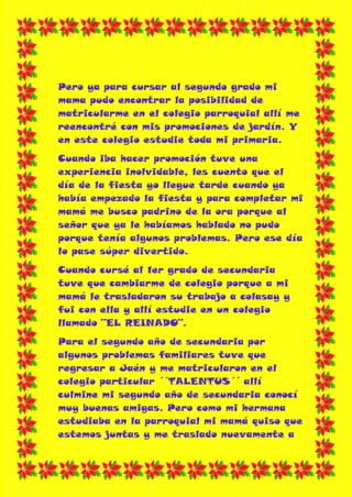 Pero ya para cursar al segundo grado mi
mama pudo encontrar la posibilidad de
matricularme en el colegio parroquial allí me
reencontré con mis promociones de jardín. Y
en este colegio estudie toda mi primaria.
Cuando iba hacer promoción tuve una
experiencia inolvidable, les cuento que el
día de la fiesta yo llegue tarde cuando ya
había empezado la fiesta y para completar mi
mamá me busco padrino de la ora porque al
señor que ya le habíamos hablado no pudo
porque tenía algunos problemas. Pero ese día
lo pase súper divertido.
Cuando cursé al 1er grado de secundaria
tuve que cambiarme de colegio porque a mi
mamá le trasladaron su trabajo a colasay y
fui con ella y allí estudie en un colegio
llamado ¨EL REINADO¨.
Para el segundo año de secundaria por
algunos problemas familiares tuve que
regresar a Jaén y me matricularon en el
colegio particular ´´TALENTUS´´ allí
culmine mi segundo año de secundaria conocí
muy buenas amigas. Pero como mi hermana
estudiaba en la parroquial mi mamá quiso que
estemos juntas y me traslado nuevamente a
 