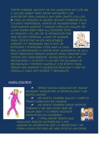 triste porque muchos de mis amiguitos no los iba
a volver haber pero esos instantes los
aproveché para pasarla muy bien junto a ellos.
Para mi primaria mi madre decidió ponerme en el
colegio parroquial señor de huamantanga y hay
tuve nuevos amigos y amigas con los cuales me
lleve súper bien pues allí estudie toda
mi primaria y el día de mi promoción fue
una día muy especial llena de alegría
para todos fue un día inolvidable,
además yo terminaba una etapa de
estudias y empezaba otra mas la cual
era la secundaria a varios nos cambiaron de aula
pero seguimos siendo amigos como siempre con
todos mis compañeros, ahora estoy en 4° de
secundaria y ya estoy a un año de culminar mi
secundaria y espero hacerlo con existo para
seguir mis sueños y hacerlos realidad y ser un
orgullo para mis padres y hermanos.
Habilidades:
Tengo mucha habilidad es jugar
básquet además es mi especialidad y me
gusta mucho.
Me gusta también bailar y creo q
tengo habilidad en danzas.
Me gusta también crear versos,
poemas y me han dicho que me
salen bien y ya tengo muchos
versos en un cuaderno.
Y finalmente tengo una
habilidad que es aconsejar a mis
amigas en momentos que lo necesitan y me
piden ayuda por que me han dicho q les sirve.
 
