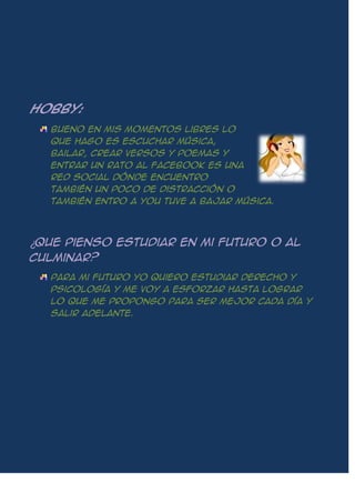 Hobby:
Bueno en mis momentos libres lo
que hago es escuchar música,
bailar, crear versos y poemas y
entrar un rato al Facebook es una
red social dónde encuentro
también un poco de distracción o
también entro a you tuve a bajar música.
¿Que pienso estudiar en mi futuro o al
culminar?
Para mi futuro yo quiero estudiar derecho y
psicología y me voy a esforzar hasta lograr
lo que me propongo para ser mejor cada día y
salir adelante.
 