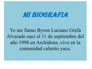 MI BIOGRAFIA
Yo me llamo Byron Luciano Grefa
Alvarado nací el 11 de septiembre del
año 1998 en Archidona ,vivo en la
comunidad calmito yacu.

 