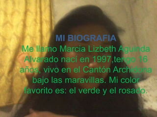 MI BIOGRAFIA
Me llamo Marcia Lizbeth Aguinda
Alvarado nací en 1997,tengo 16
años, vivo en el Cantón Archidona
bajo las maravillas. Mi color
favorito es: el verde y el rosado.

 