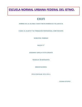 ENUFI
NOMBRE DE LA ALUMNA: DARSY IBETH DOMÍNGUEZ VILLANUEVA

CURSO: EL SUJETO Y SU Formación profesional como docente

SEMESTRE: PRIMERO

GRUPO:”c”

ASESORA: Gisela cueto Zárate

TRABAJO: MI BIOGRAFÍA

OBSERVACIONES:

CICLO ESCOLAR: 2013-2014

CIUDAD Ixtepec

 