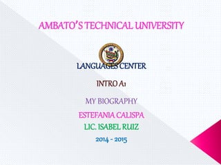 AMBATO’S TECHNICAL UNIVERSITY 
LANGUAGES CENTER 
INTRO A1 
MY BIOGRAPHY 
ESTEFANIA CALISPA 
LIC. ISABEL RUIZ 
2014 - 2015 
 