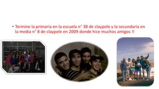 • Termine la primaria en la escuela n° 38 de claypole y la secundaria en
la media n° 8 de claypole en 2009 donde hice muchos amigos !!