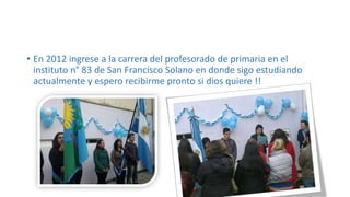 • En 2012 ingrese a la carrera del profesorado de primaria en el
instituto n° 83 de San Francisco Solano en donde sigo estudiando
actualmente y espero recibirme pronto si dios quiere !!