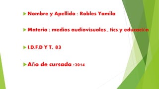 Nombre y Apellido : Robles Yamila 
 Materia : medios audiovisuales , tics y educación 
 I.D.F.D Y T. 83 
Año de cursada :2014 
 
