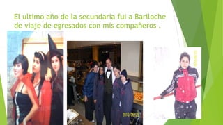 El ultimo año de la secundaria fui a Bariloche 
de viaje de egresados con mis compañeros . 
 