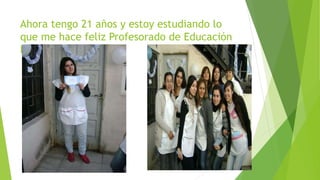Ahora tengo 21 años y estoy estudiando lo 
que me hace feliz Profesorado de Educación 
Primaria . 
