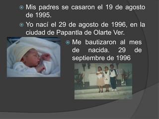  Mis padres se casaron el 19 de agosto
de 1995.
 Yo nací el 29 de agosto de 1996, en la
ciudad de Papantla de Olarte Ver.
 Me bautizaron al mes
de nacida. 29 de
septiembre de 1996
 