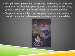  Mis primeros pasos los di en una andadera, al principio
amaraban la andadera para que no me saliera de mi casa,
ya que a veces mi mamá y mi abuela estaban ocupadas.
 Después cerraban las puertas para que no me saliera y
cuando mi mama no tenia nada que hacer ella me cuidaba.
 