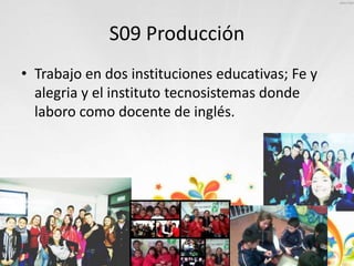 S09 Producción
• Trabajo en dos instituciones educativas; Fe y
alegria y el instituto tecnosistemas donde
laboro como docente de inglés.
 
