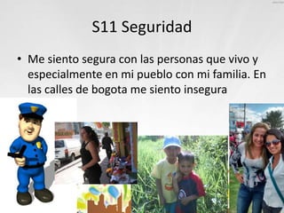 S11 Seguridad
• Me siento segura con las personas que vivo y
especialmente en mi pueblo con mi familia. En
las calles de bogota me siento insegura
 